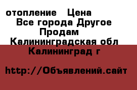 отопление › Цена ­ 50 000 - Все города Другое » Продам   . Калининградская обл.,Калининград г.